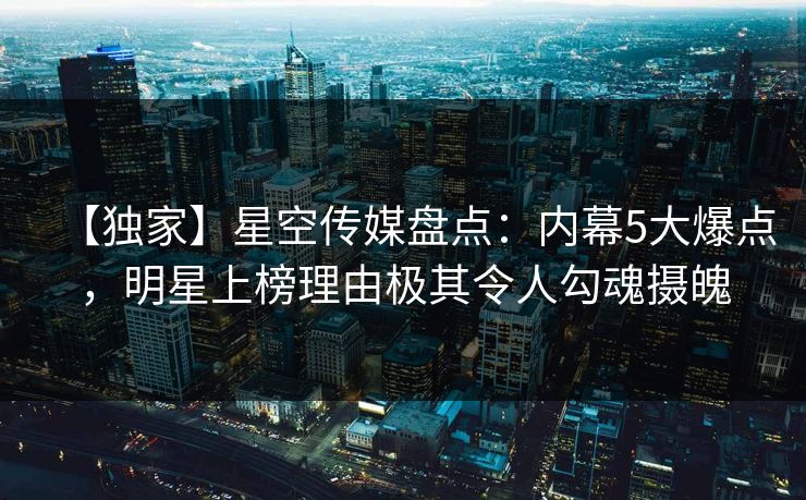 【独家】星空传媒盘点：内幕5大爆点，明星上榜理由极其令人勾魂摄魄