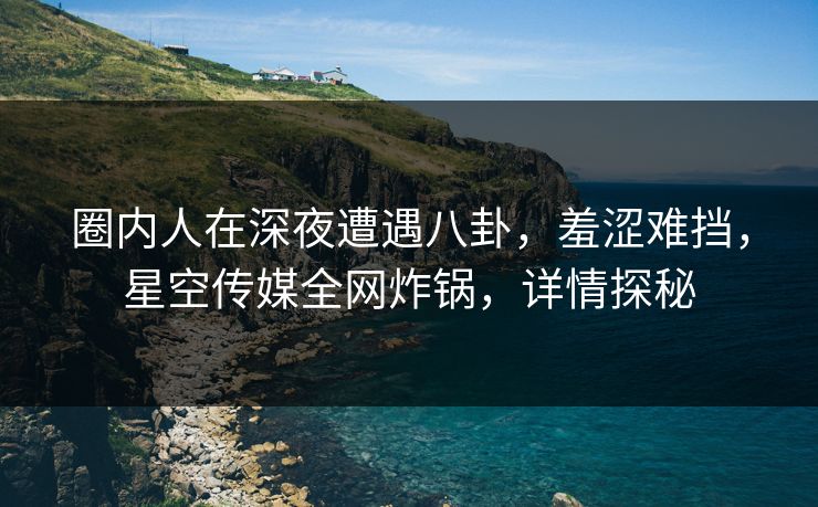 圈内人在深夜遭遇八卦，羞涩难挡，星空传媒全网炸锅，详情探秘