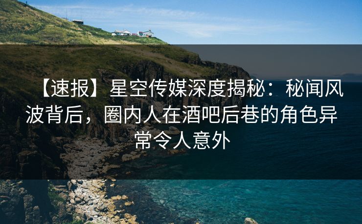 【速报】星空传媒深度揭秘：秘闻风波背后，圈内人在酒吧后巷的角色异常令人意外
