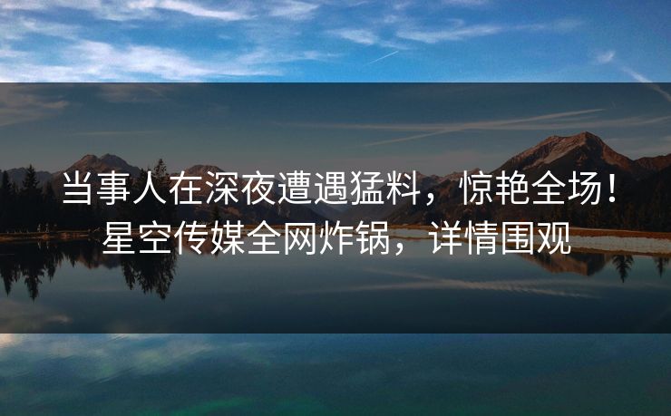 当事人在深夜遭遇猛料，惊艳全场！星空传媒全网炸锅，详情围观