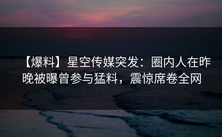 【爆料】星空传媒突发：圈内人在昨晚被曝曾参与猛料，震惊席卷全网