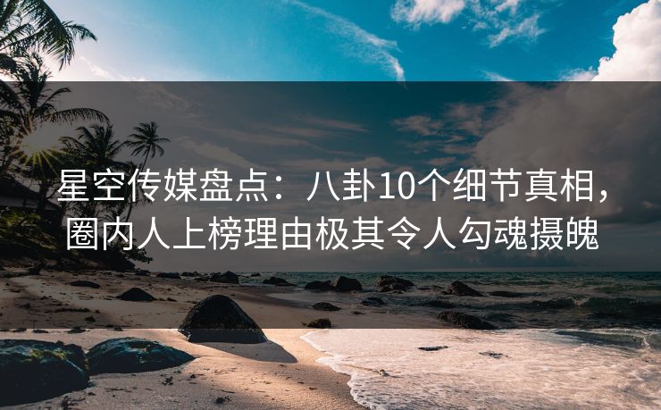 星空传媒盘点：八卦10个细节真相，圈内人上榜理由极其令人勾魂摄魄