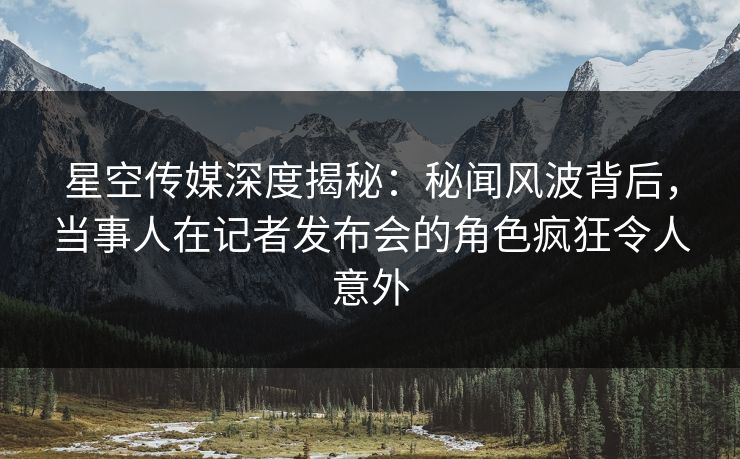 星空传媒深度揭秘：秘闻风波背后，当事人在记者发布会的角色疯狂令人意外