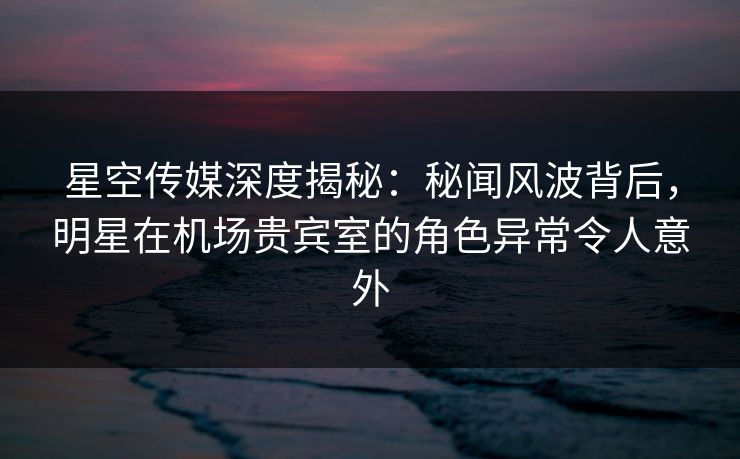 星空传媒深度揭秘：秘闻风波背后，明星在机场贵宾室的角色异常令人意外
