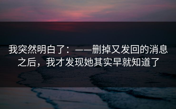 我突然明白了：——删掉又发回的消息之后，我才发现她其实早就知道了