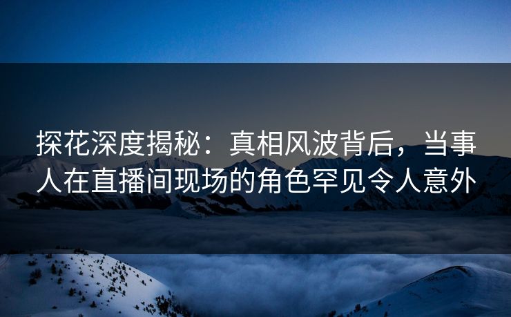 探花深度揭秘:真相风波背后,当事人在直播间现场的角色罕见令人意外 探花深度揭秘:真相风波背后,当事人在直播间现场的角色罕见令人意外