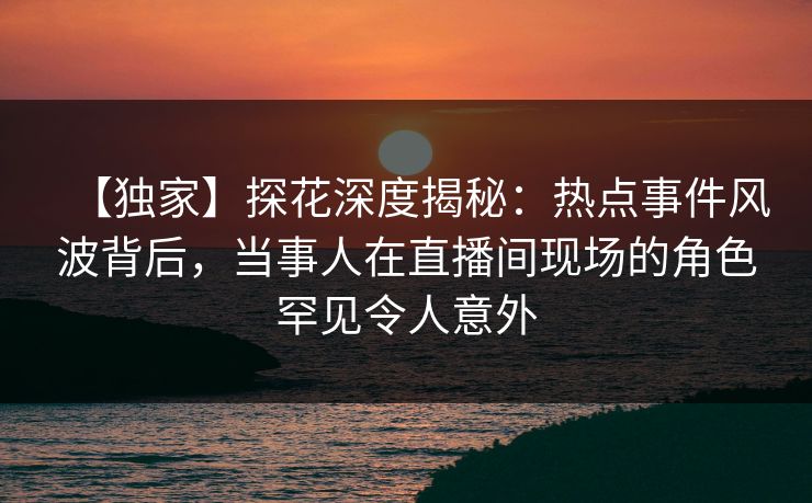【独家】探花深度揭秘：热点事件风波背后，当事人在直播间现场的角色罕见令人意外