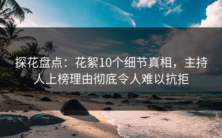 探花盘点：花絮10个细节真相，主持人上榜理由彻底令人难以抗拒