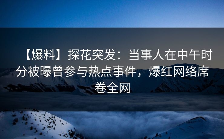 【爆料】探花突发：当事人在中午时分被曝曾参与热点事件，爆红网络席卷全网