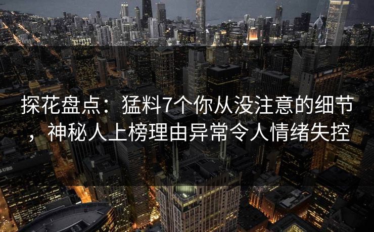 探花盘点：猛料7个你从没注意的细节，神秘人上榜理由异常令人情绪失控