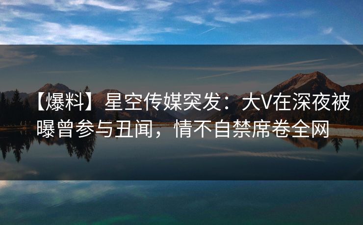 【爆料】星空传媒突发：大V在深夜被曝曾参与丑闻，情不自禁席卷全网
