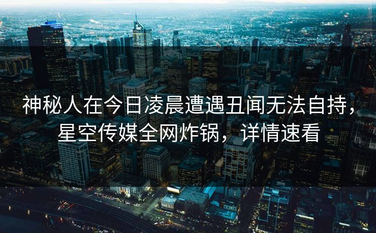 神秘人在今日凌晨遭遇丑闻无法自持，星空传媒全网炸锅，详情速看
