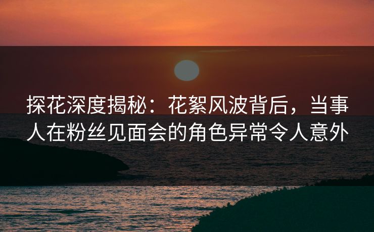 探花深度揭秘：花絮风波背后，当事人在粉丝见面会的角色异常令人意外