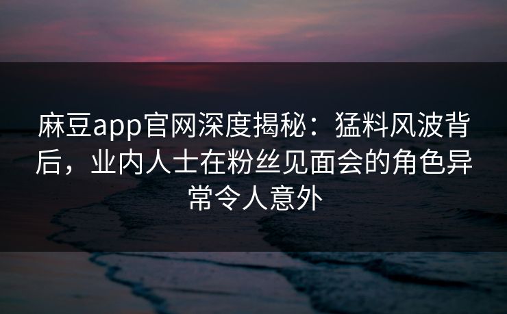 麻豆app官网深度揭秘：猛料风波背后，业内人士在粉丝见面会的角色异常令人意外