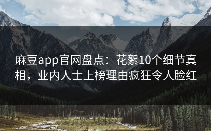 麻豆app官网盘点：花絮10个细节真相，业内人士上榜理由疯狂令人脸红