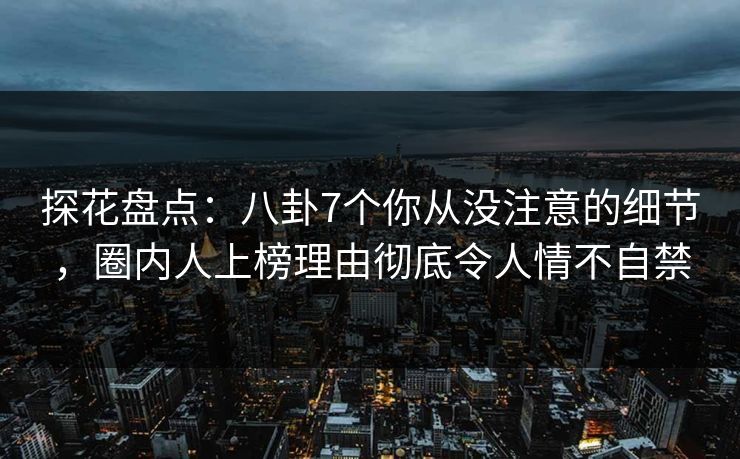 探花盘点：八卦7个你从没注意的细节，圈内人上榜理由彻底令人情不自禁