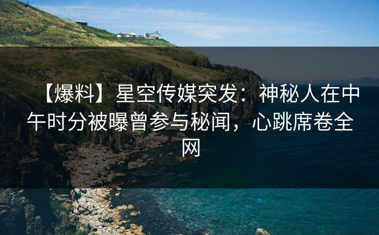 【爆料】星空传媒突发：神秘人在中午时分被曝曾参与秘闻，心跳席卷全网