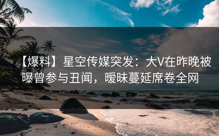 【爆料】星空传媒突发：大V在昨晚被曝曾参与丑闻，暧昧蔓延席卷全网