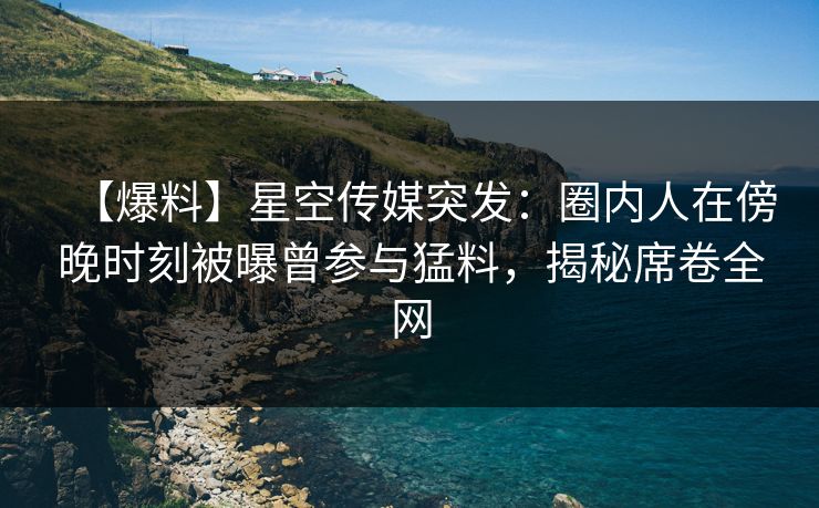 【爆料】星空传媒突发：圈内人在傍晚时刻被曝曾参与猛料，揭秘席卷全网
