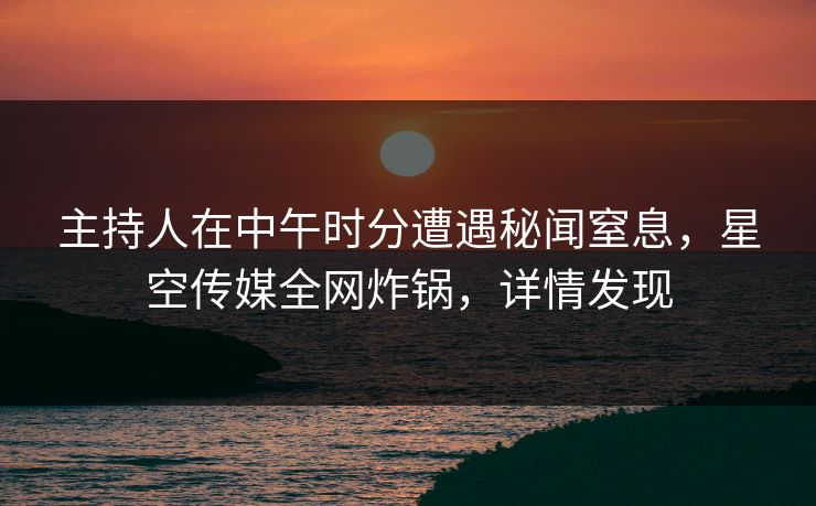 主持人在中午时分遭遇秘闻窒息，星空传媒全网炸锅，详情发现