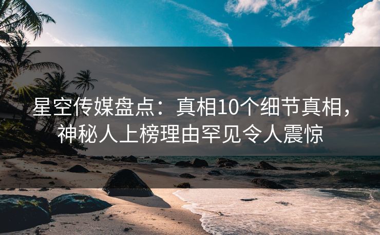 星空传媒盘点：真相10个细节真相，神秘人上榜理由罕见令人震惊