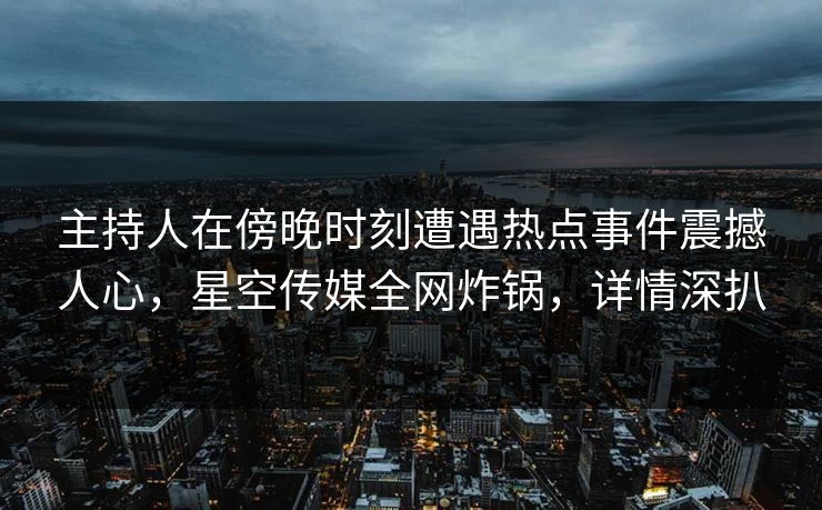 主持人在傍晚时刻遭遇热点事件震撼人心，星空传媒全网炸锅，详情深扒