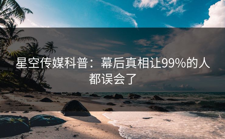 星空传媒科普：幕后真相让99%的人都误会了