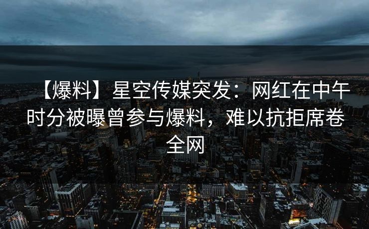 【爆料】星空传媒突发：网红在中午时分被曝曾参与爆料，难以抗拒席卷全网
