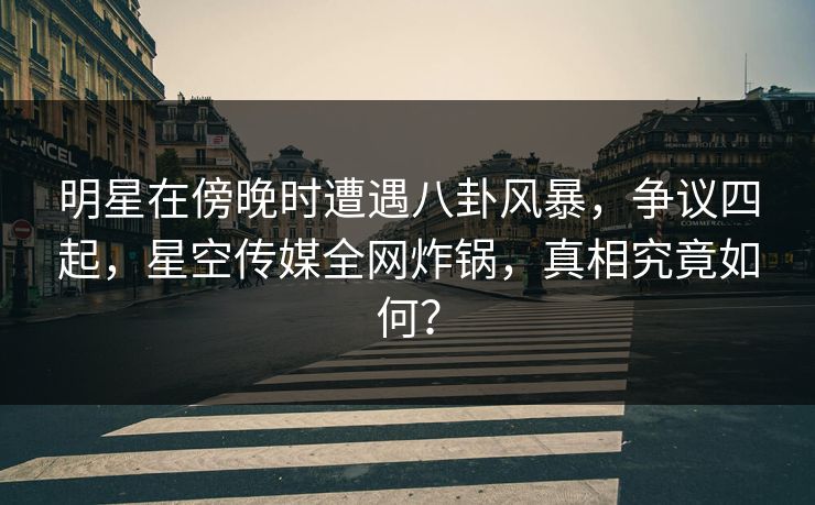 明星在傍晚时遭遇八卦风暴，争议四起，星空传媒全网炸锅，真相究竟如何？