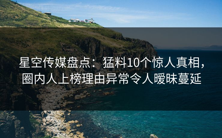 星空传媒盘点：猛料10个惊人真相，圈内人上榜理由异常令人暧昧蔓延