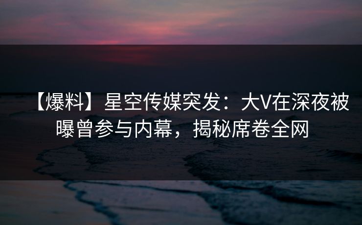 【爆料】星空传媒突发：大V在深夜被曝曾参与内幕，揭秘席卷全网