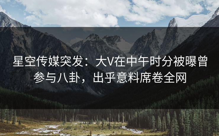 星空传媒突发：大V在中午时分被曝曾参与八卦，出乎意料席卷全网