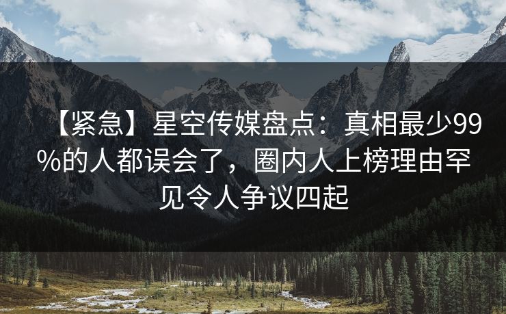 【紧急】星空传媒盘点：真相最少99%的人都误会了，圈内人上榜理由罕见令人争议四起