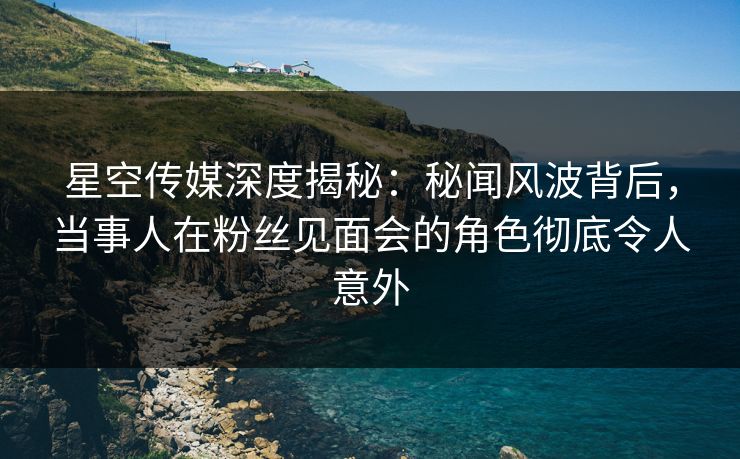 星空传媒深度揭秘：秘闻风波背后，当事人在粉丝见面会的角色彻底令人意外