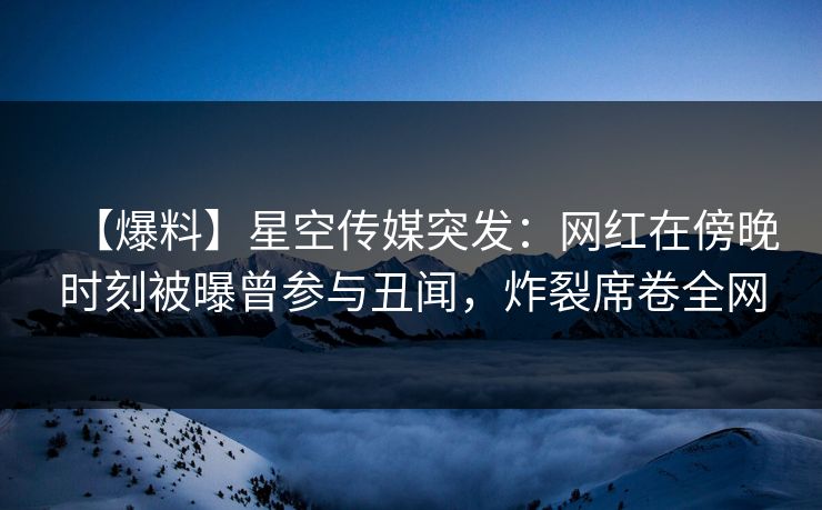 【爆料】星空传媒突发：网红在傍晚时刻被曝曾参与丑闻，炸裂席卷全网