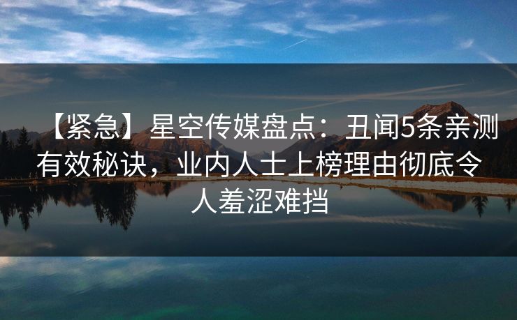 【紧急】星空传媒盘点：丑闻5条亲测有效秘诀，业内人士上榜理由彻底令人羞涩难挡