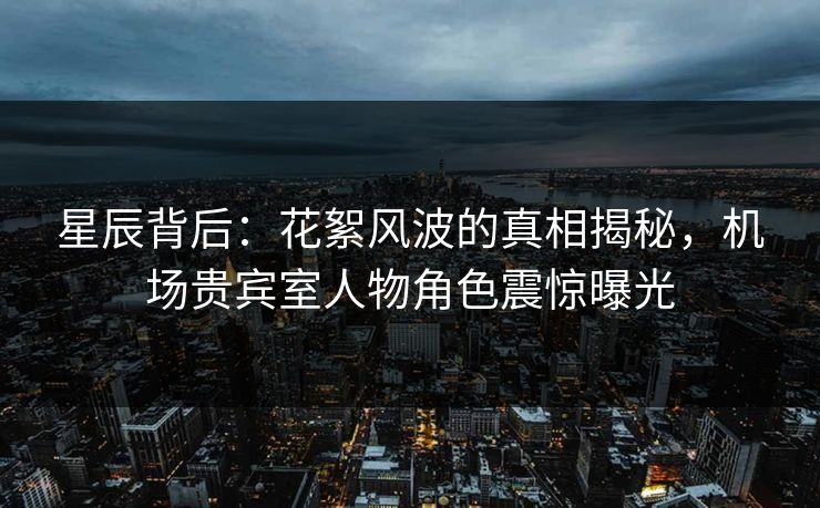 星辰背后：花絮风波的真相揭秘，机场贵宾室人物角色震惊曝光