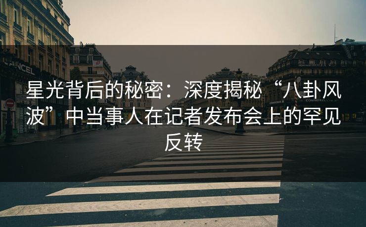 星光背后的秘密：深度揭秘“八卦风波”中当事人在记者发布会上的罕见反转