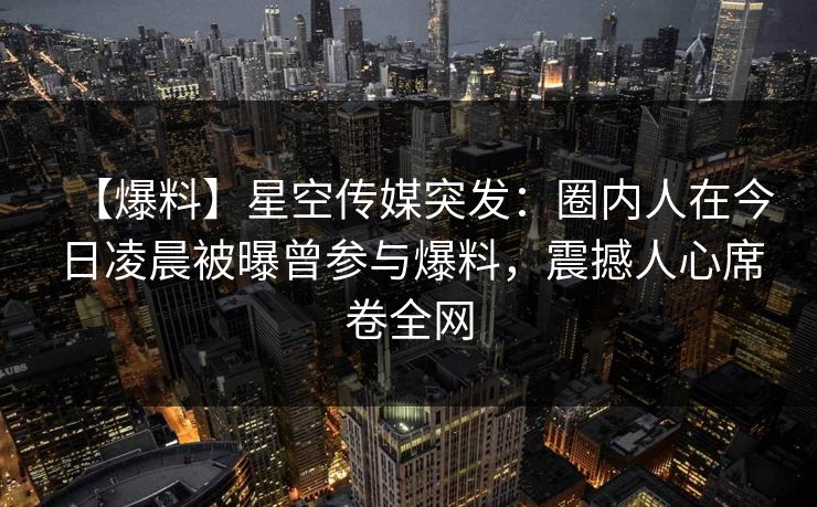 【爆料】星空传媒突发：圈内人在今日凌晨被曝曾参与爆料，震撼人心席卷全网
