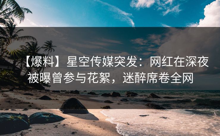 【爆料】星空传媒突发：网红在深夜被曝曾参与花絮，迷醉席卷全网