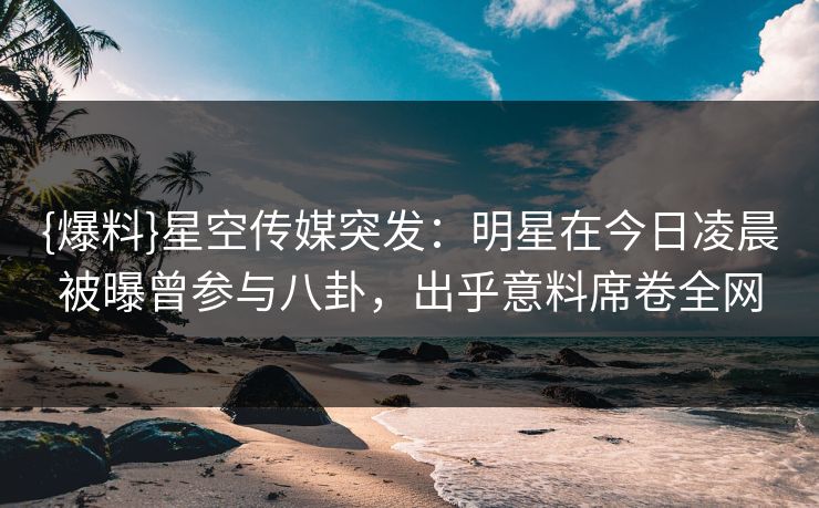{爆料}星空传媒突发：明星在今日凌晨被曝曾参与八卦，出乎意料席卷全网