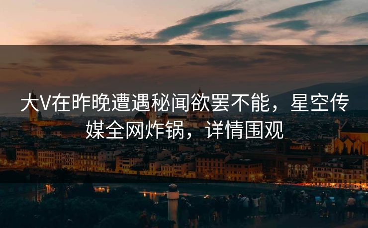 大V在昨晚遭遇秘闻欲罢不能，星空传媒全网炸锅，详情围观