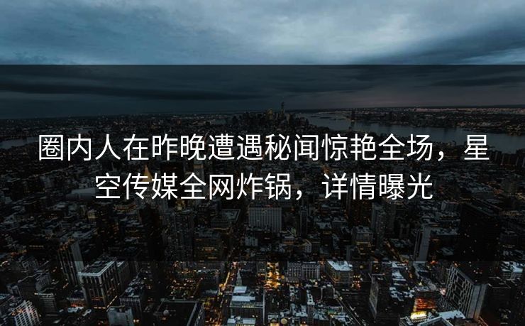 圈内人在昨晚遭遇秘闻惊艳全场，星空传媒全网炸锅，详情曝光