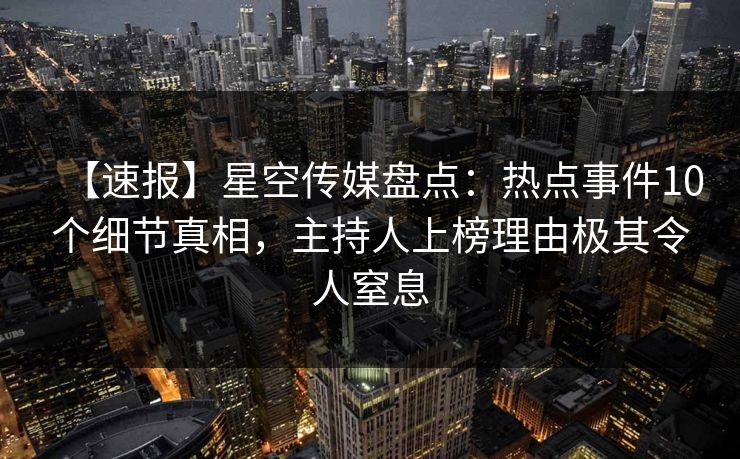 【速报】星空传媒盘点：热点事件10个细节真相，主持人上榜理由极其令人窒息