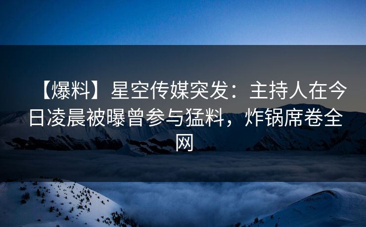【爆料】星空传媒突发：主持人在今日凌晨被曝曾参与猛料，炸锅席卷全网