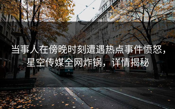 当事人在傍晚时刻遭遇热点事件愤怒，星空传媒全网炸锅，详情揭秘