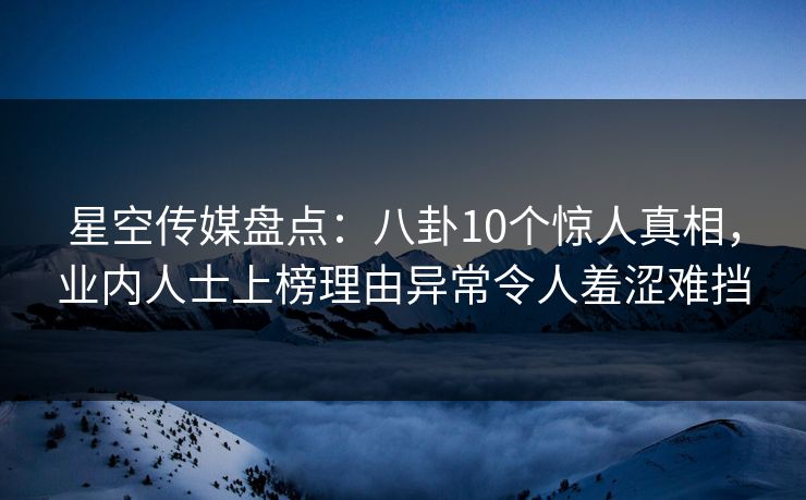 星空传媒盘点：八卦10个惊人真相，业内人士上榜理由异常令人羞涩难挡