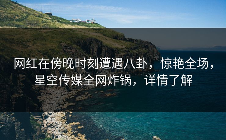 网红在傍晚时刻遭遇八卦，惊艳全场，星空传媒全网炸锅，详情了解