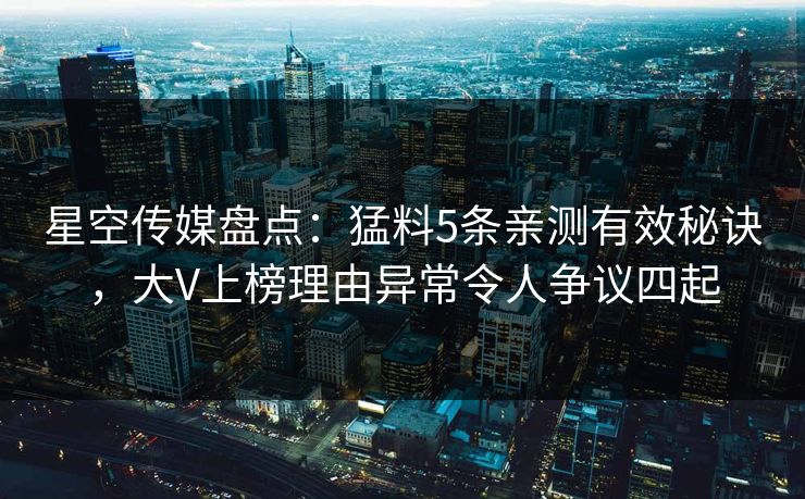 星空传媒盘点：猛料5条亲测有效秘诀，大V上榜理由异常令人争议四起