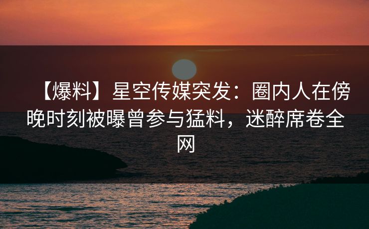 【爆料】星空传媒突发：圈内人在傍晚时刻被曝曾参与猛料，迷醉席卷全网